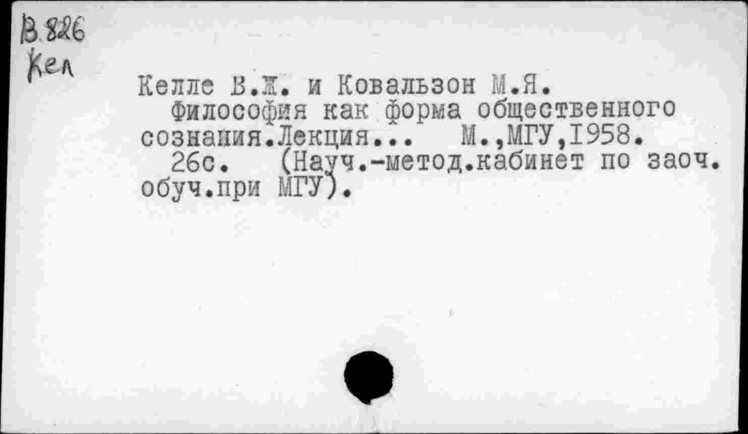 ﻿Келле ВЛ. и Ковальзон М.Я.
Философия как форма общественного сознания. ЛекцияЛ.	М., МГУ, 1958.
26с.	(Науч.-метод.кабинет по заоч.
обуч.при МГУ;.